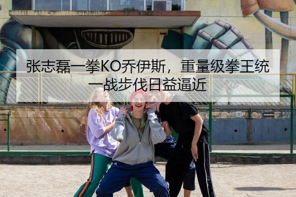 张志磊一拳KO乔伊斯，重量级拳王统一战步伐日益逼近