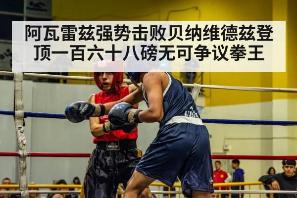 阿瓦雷兹强势击败贝纳维德兹登顶一百六十八磅无可争议拳王